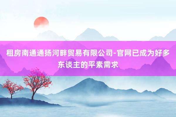 租房南通通扬河畔贸易有限公司-官网已成为好多东谈主的平素需求