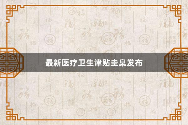 最新医疗卫生津贴圭臬发布